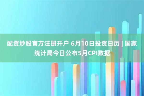 配资炒股官方注册开户 6月10日投资日历 | 国家统计局今日公布5月CPI数据