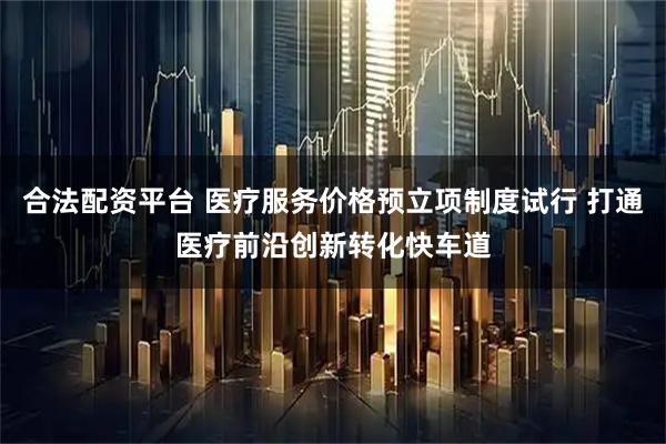 合法配资平台 医疗服务价格预立项制度试行 打通医疗前沿创新转化快车道